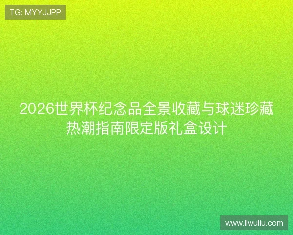 2026世界杯纪念品全景收藏与球迷珍藏热潮指南限定版礼盒设计