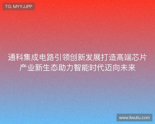 通科集成电路引领创新发展打造高端芯片产业新生态助力智能时代迈向未来